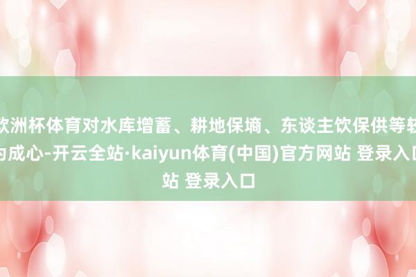 欧洲杯体育对水库增蓄、耕地保墒、东谈主饮保供等较为成心-开云全站·kaiyun体育(中国)官方网站 登录入口