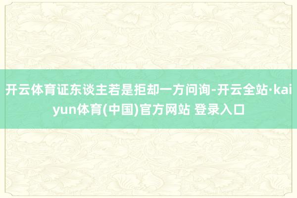 开云体育证东谈主若是拒却一方问询-开云全站·kaiyun体育(中国)官方网站 登录入口