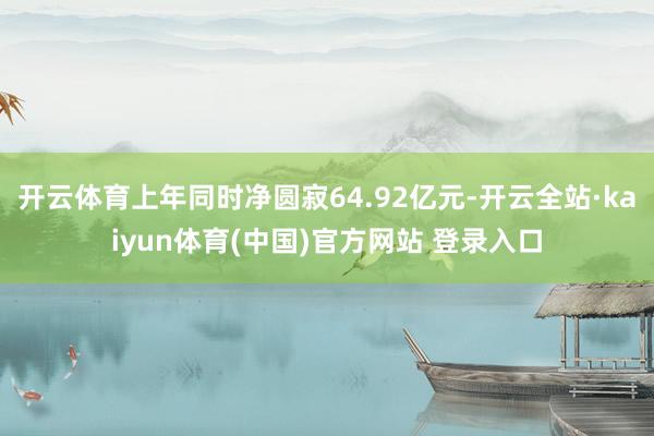 开云体育上年同时净圆寂64.92亿元-开云全站·kaiyun体育(中国)官方网站 登录入口