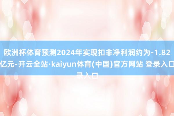 欧洲杯体育预测2024年实现扣非净利润约为-1.82亿元-开云全站·kaiyun体育(中国)官方网站 登录入口
