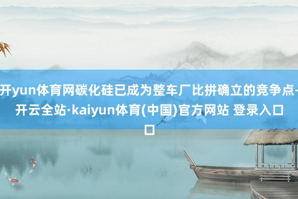 开yun体育网碳化硅已成为整车厂比拼确立的竞争点-开云全站·kaiyun体育(中国)官方网站 登录入口