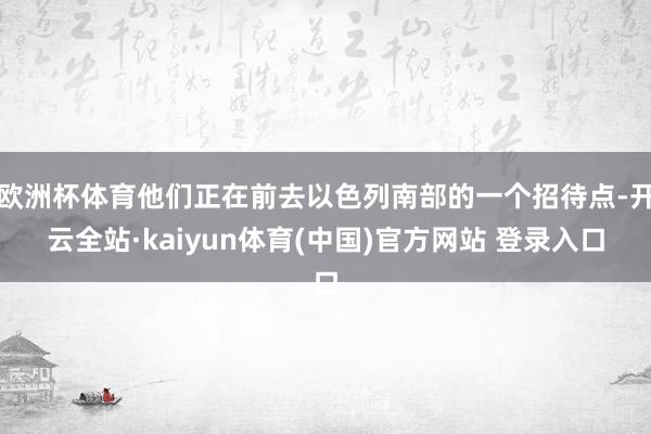 欧洲杯体育他们正在前去以色列南部的一个招待点-开云全站·kaiyun体育(中国)官方网站 登录入口