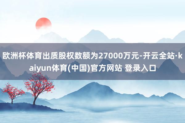 欧洲杯体育出质股权数额为27000万元-开云全站·kaiyun体育(中国)官方网站 登录入口