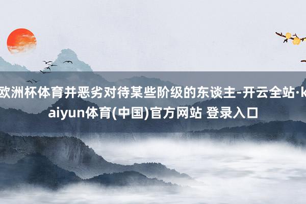 欧洲杯体育并恶劣对待某些阶级的东谈主-开云全站·kaiyun体育(中国)官方网站 登录入口