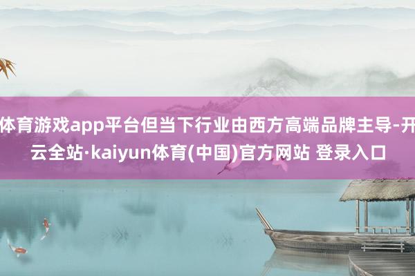 体育游戏app平台但当下行业由西方高端品牌主导-开云全站·kaiyun体育(中国)官方网站 登录入口