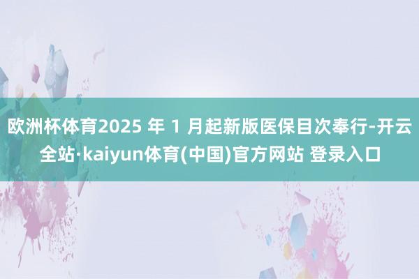 欧洲杯体育2025 年 1 月起新版医保目次奉行-开云全站·kaiyun体育(中国)官方网站 登录入口