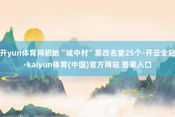 开yun体育网初始“城中村”篡改名堂25个-开云全站·kaiyun体育(中国)官方网站 登录入口