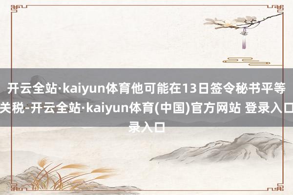 开云全站·kaiyun体育他可能在13日签令秘书平等关税-开云全站·kaiyun体育(中国)官方网站 登录入口