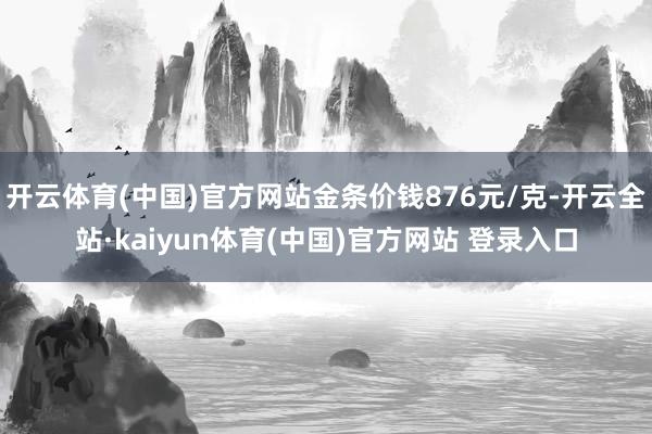 开云体育(中国)官方网站金条价钱876元/克-开云全站·kaiyun体育(中国)官方网站 登录入口