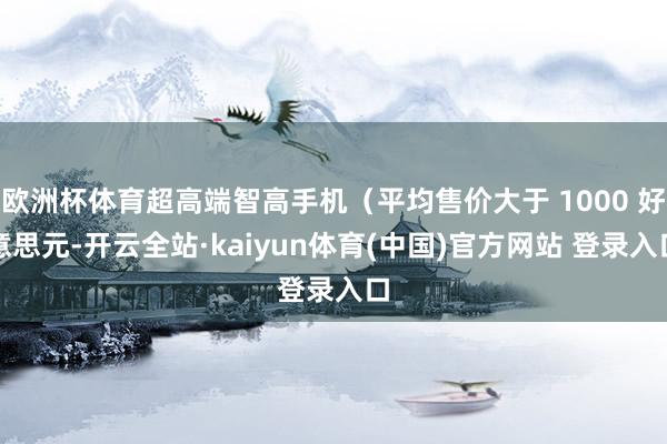 欧洲杯体育超高端智高手机(平均售价大于 1000 好意思元-开云全站·kaiyun体育(中国)官方网站 登录入口