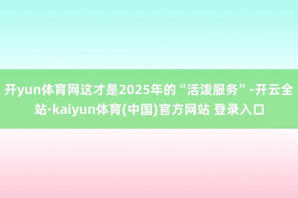 开yun体育网这才是2025年的“活泼服务”-开云全站·kaiyun体育(中国)官方网站 登录入口