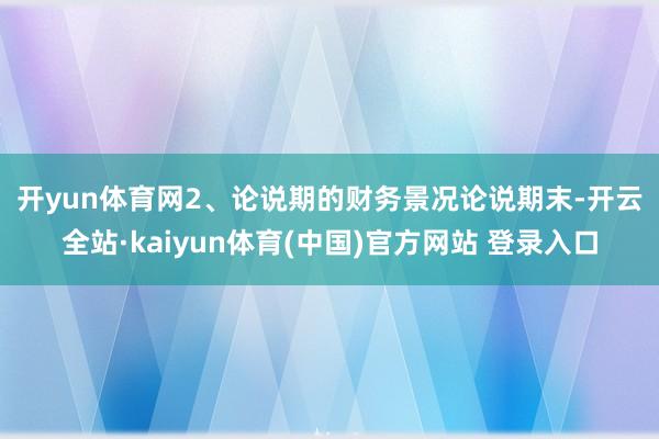 开yun体育网2、论说期的财务景况　　论说期末-开云全站·kaiyun体育(中国)官方网站 登录入口