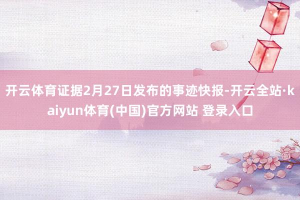 开云体育证据2月27日发布的事迹快报-开云全站·kaiyun体育(中国)官方网站 登录入口