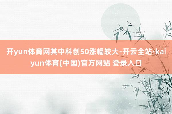 开yun体育网其中科创50涨幅较大-开云全站·kaiyun体育(中国)官方网站 登录入口