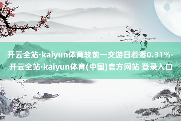 开云全站·kaiyun体育较前一交游日着落0.31%-开云全站·kaiyun体育(中国)官方网站 登录入口