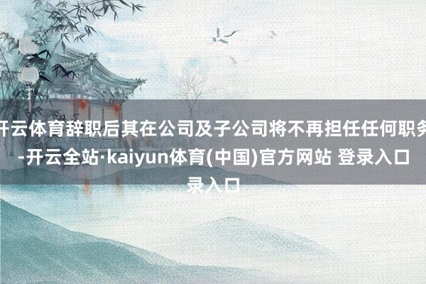 开云体育辞职后其在公司及子公司将不再担任任何职务-开云全站·kaiyun体育(中国)官方网站 登录入口