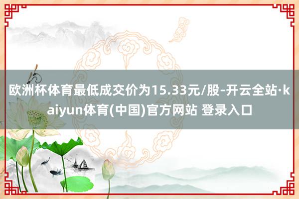 欧洲杯体育最低成交价为15.33元/股-开云全站·kaiyun体育(中国)官方网站 登录入口