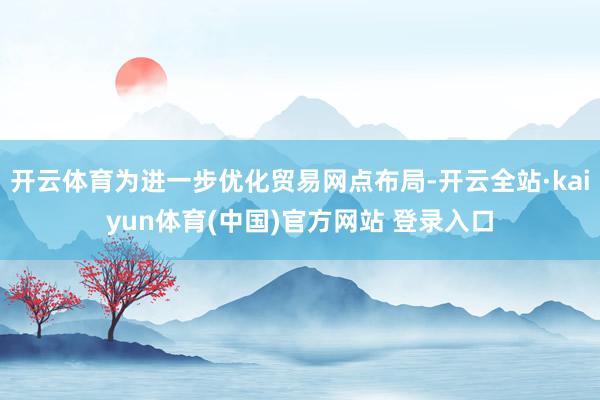 开云体育为进一步优化贸易网点布局-开云全站·kaiyun体育(中国)官方网站 登录入口