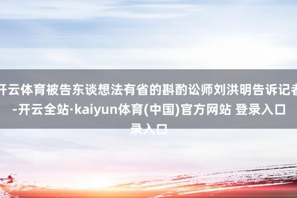 开云体育被告东谈想法有省的斟酌讼师刘洪明告诉记者-开云全站·kaiyun体育(中国)官方网站 登录入口