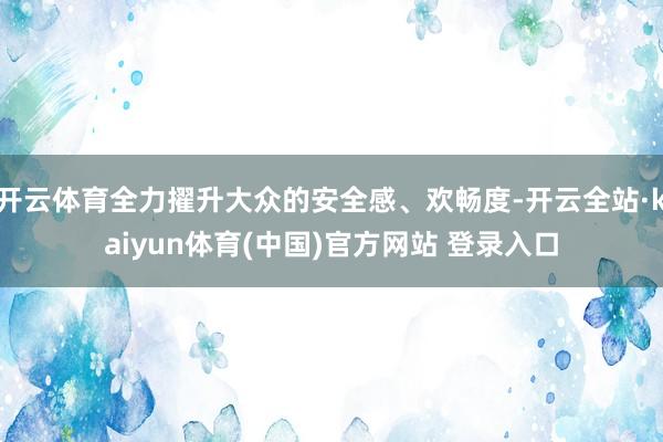 开云体育全力擢升大众的安全感、欢畅度-开云全站·kaiyun体育(中国)官方网站 登录入口
