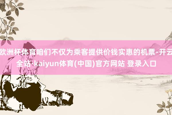 欧洲杯体育咱们不仅为乘客提供价钱实惠的机票-开云全站·kaiyun体育(中国)官方网站 登录入口