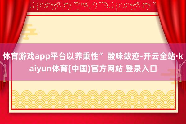 体育游戏app平台以养秉性” 酸味敛迹-开云全站·kaiyun体育(中国)官方网站 登录入口