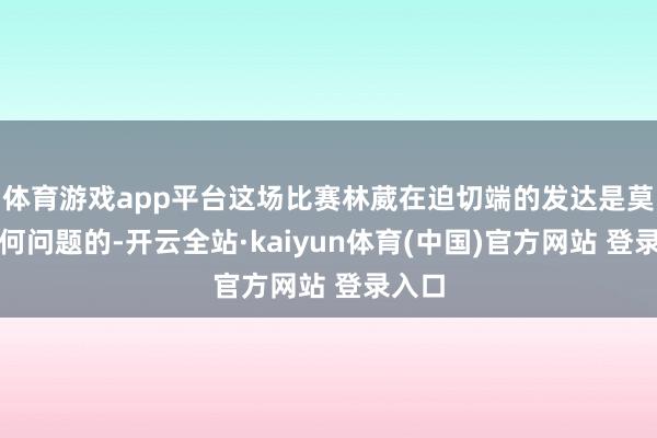 体育游戏app平台这场比赛林葳在迫切端的发达是莫得任何问题的-开云全站·kaiyun体育(中国)官方网站 登录入口