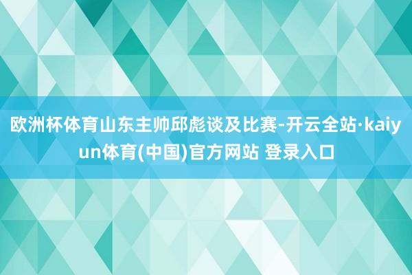 欧洲杯体育山东主帅邱彪谈及比赛-开云全站·kaiyun体育(中国)官方网站 登录入口