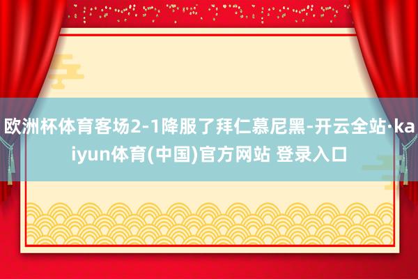 欧洲杯体育客场2-1降服了拜仁慕尼黑-开云全站·kaiyun体育(中国)官方网站 登录入口