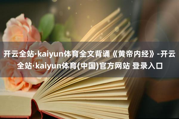 开云全站·kaiyun体育全文背诵《黄帝内经》-开云全站·kaiyun体育(中国)官方网站 登录入口
