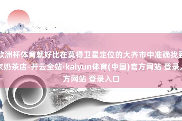 欧洲杯体育就好比在莫得卫星定位的大齐市中准确找到一家奶茶店-开云全站·kaiyun体育(中国)官方网站 登录入口