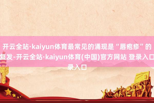 开云全站·kaiyun体育最常见的涌现是“唇疱疹”的复发-开云全站·kaiyun体育(中国)官方网站 登录入口