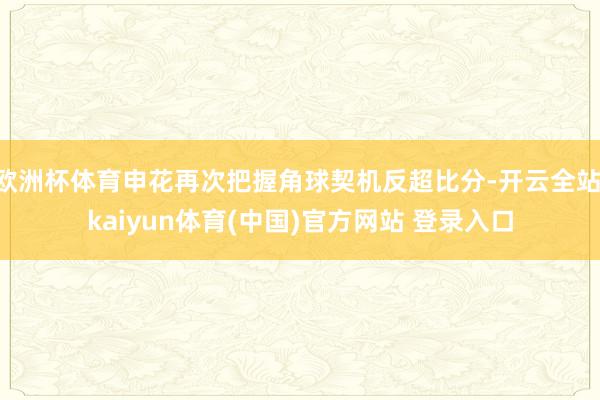 欧洲杯体育申花再次把握角球契机反超比分-开云全站·kaiyun体育(中国)官方网站 登录入口
