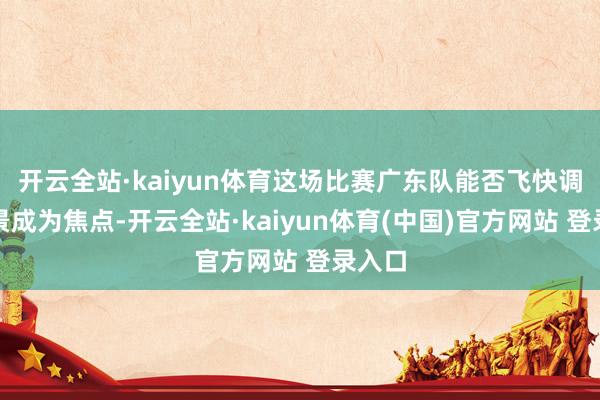 开云全站·kaiyun体育这场比赛广东队能否飞快调理情景成为焦点-开云全站·kaiyun体育(中国)官方网站 登录入口