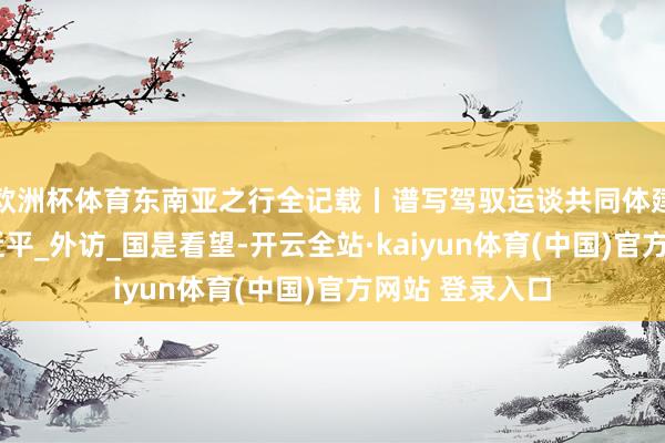 欧洲杯体育东南亚之行全记载丨谱写驾驭运谈共同体建立新篇章_习近平_外访_国是看望-开云全站·kaiyun体育(中国)官方网站 登录入口