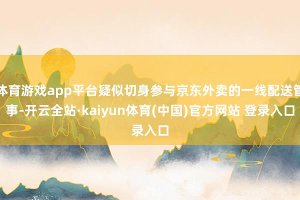 体育游戏app平台疑似切身参与京东外卖的一线配送管事-开云全站·kaiyun体育(中国)官方网站 登录入口