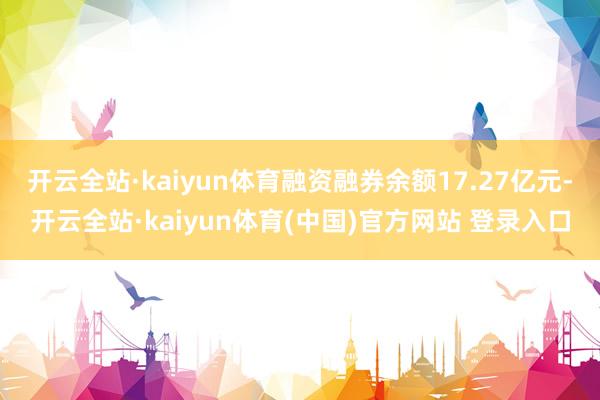 开云全站·kaiyun体育融资融券余额17.27亿元-开云全站·kaiyun体育(中国)官方网站 登录入口