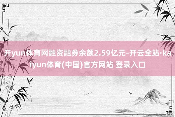 开yun体育网融资融券余额2.59亿元-开云全站·kaiyun体育(中国)官方网站 登录入口
