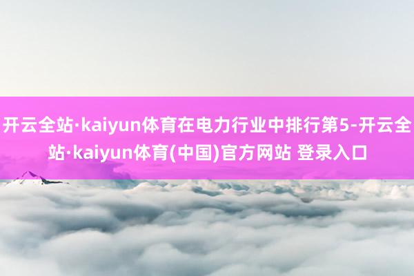开云全站·kaiyun体育在电力行业中排行第5-开云全站·kaiyun体育(中国)官方网站 登录入口