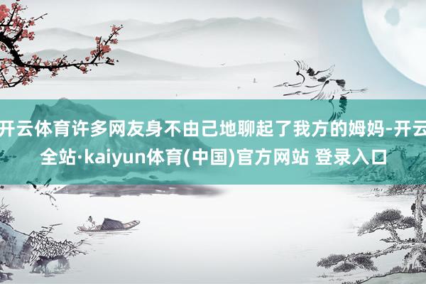 开云体育许多网友身不由己地聊起了我方的姆妈-开云全站·kaiyun体育(中国)官方网站 登录入口