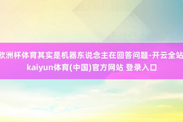 欧洲杯体育其实是机器东说念主在回答问题-开云全站·kaiyun体育(中国)官方网站 登录入口