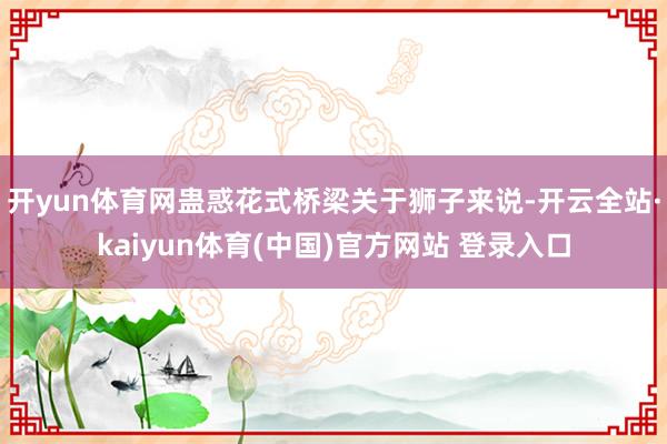 开yun体育网蛊惑花式桥梁关于狮子来说-开云全站·kaiyun体育(中国)官方网站 登录入口