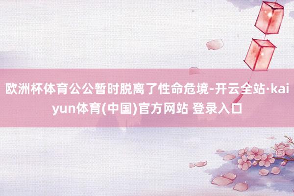 欧洲杯体育公公暂时脱离了性命危境-开云全站·kaiyun体育(中国)官方网站 登录入口