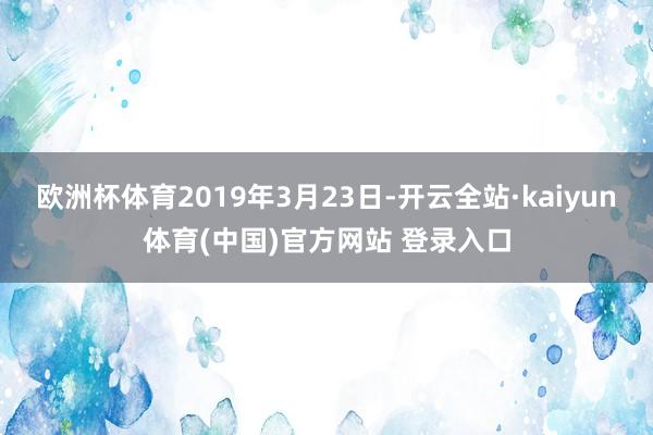 欧洲杯体育2019年3月23日-开云全站·kaiyun体育(中国)官方网站 登录入口