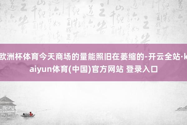 欧洲杯体育今天商场的量能照旧在萎缩的-开云全站·kaiyun体育(中国)官方网站 登录入口