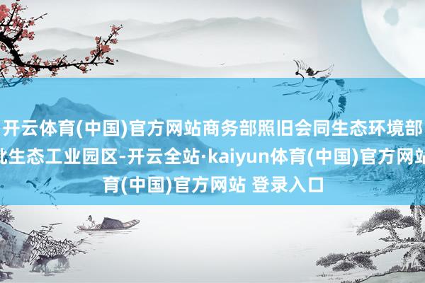 开云体育(中国)官方网站商务部照旧会同生态环境部开导了一批生态工业园区-开云全站·kaiyun体育(中国)官方网站 登录入口