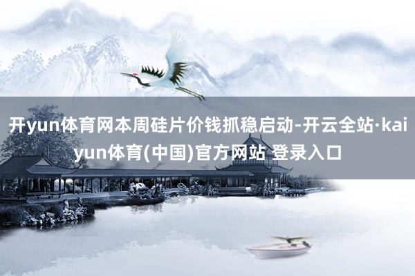 开yun体育网本周硅片价钱抓稳启动-开云全站·kaiyun体育(中国)官方网站 登录入口