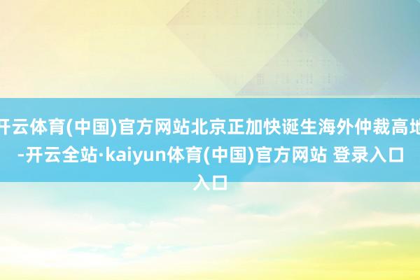 开云体育(中国)官方网站北京正加快诞生海外仲裁高地-开云全站·kaiyun体育(中国)官方网站 登录入口