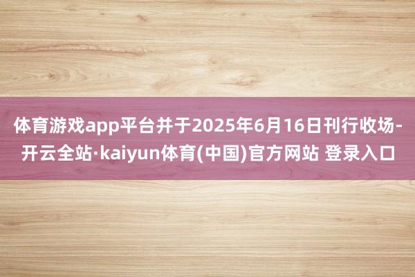 体育游戏app平台并于2025年6月16日刊行收场-开云全站·kaiyun体育(中国)官方网站 登录入口