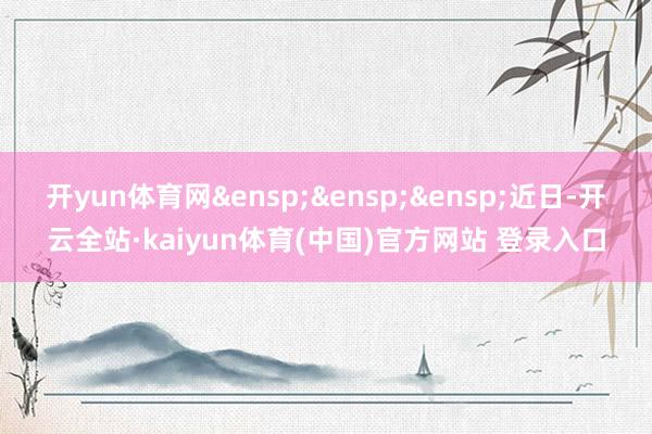 开yun体育网&ensp;&ensp;&ensp;近日-开云全站·kaiyun体育(中国)官方网站 登录入口